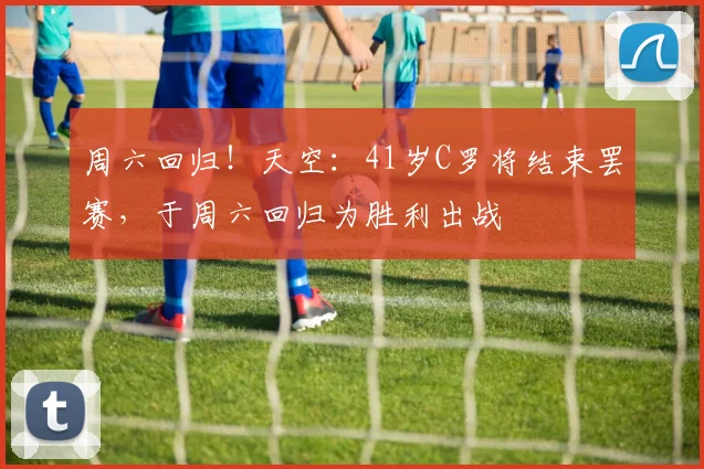 周六回归！天空：41岁C罗将结束罢赛，于周六回归为胜利出战
