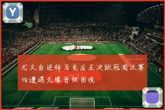 尤文自逆转马竞后五次欧冠淘汰赛均遭遇无缘晋级困境