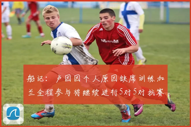 船记：卢因因个人原因缺席训练加兰全程参与将继续进行5对5对抗赛