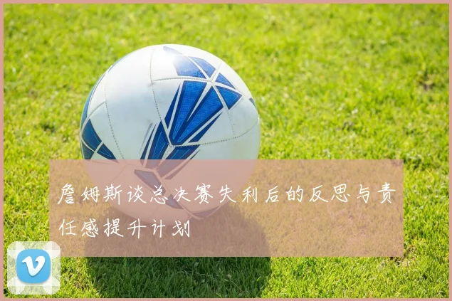 詹姆斯谈总决赛失利后的反思与责任感提升计划