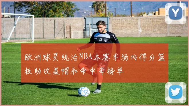 欧洲球员统治NBA本赛季场均得分篮板助攻盖帽和命中率榜单