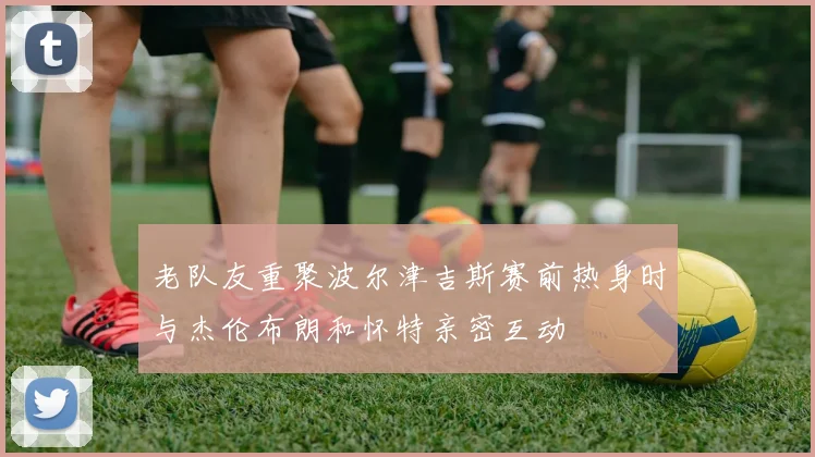 老队友重聚波尔津吉斯赛前热身时与杰伦布朗和怀特亲密互动