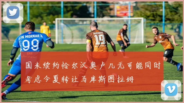 国米续约恰尔汉奥卢几无可能同时考虑今夏转让马库斯图拉姆