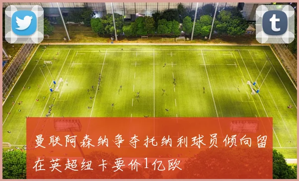 曼联阿森纳争夺托纳利球员倾向留在英超纽卡要价1亿欧