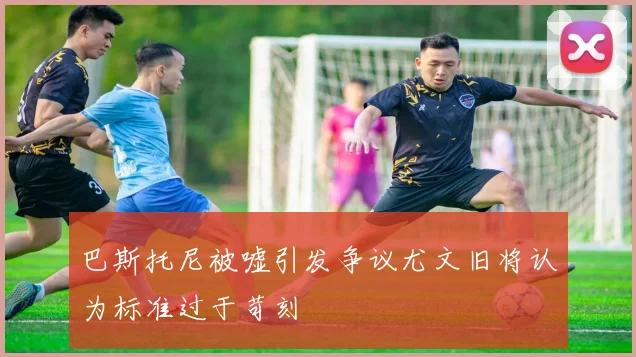 巴斯托尼被嘘引发争议尤文旧将认为标准过于苛刻