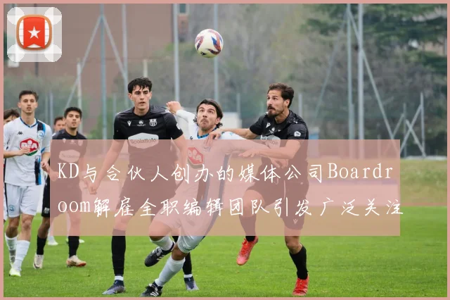 KD与合伙人创办的媒体公司Boardroom解雇全职编辑团队引发广泛关注