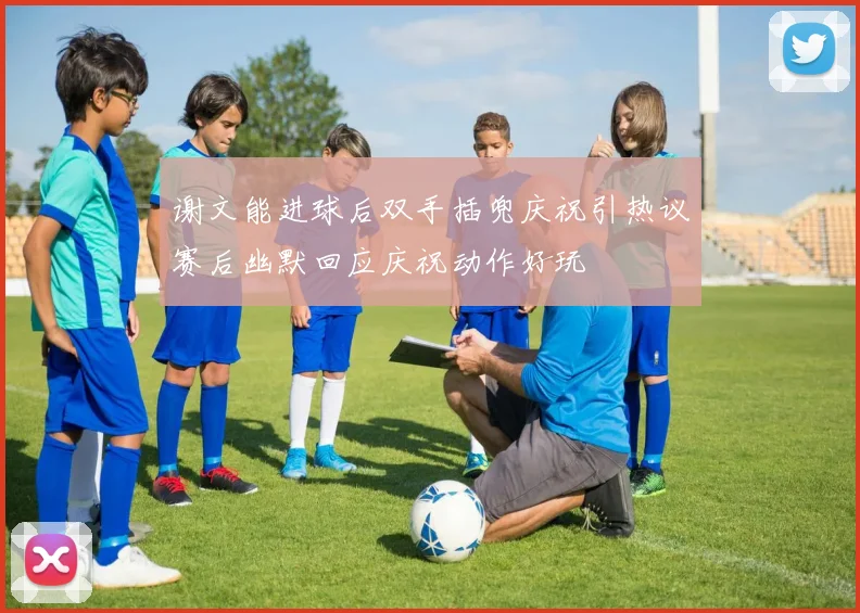 谢文能进球后双手插兜庆祝引热议赛后幽默回应庆祝动作好玩