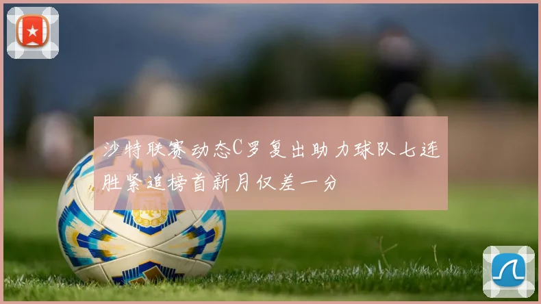 沙特联赛动态C罗复出助力球队七连胜紧追榜首新月仅差一分