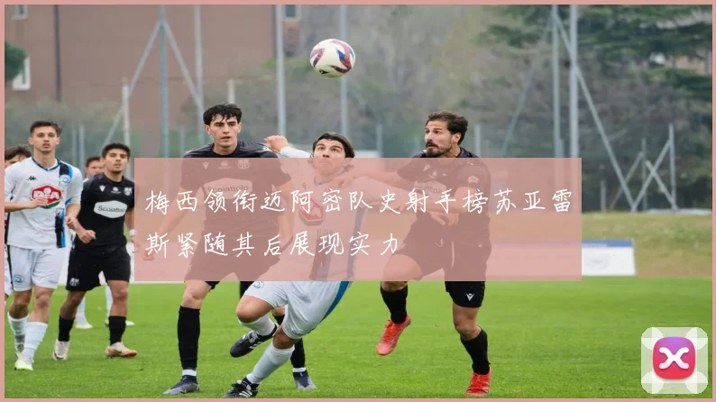 梅西领衔迈阿密队史射手榜苏亚雷斯紧随其后展现实力