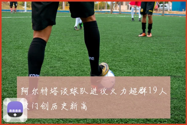 阿尔特塔谈球队进攻火力超群19人破门创历史新高