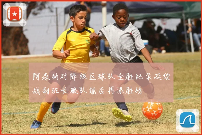 阿森纳对降级区球队全胜纪录延续战副班长狼队能否再添胜绩
