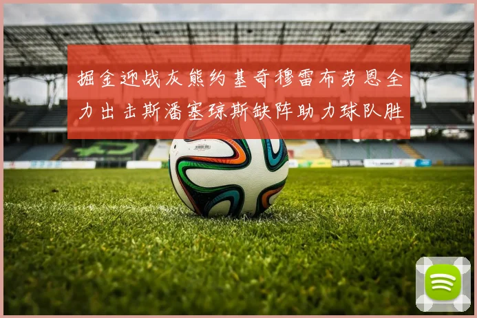 掘金迎战灰熊约基奇穆雷布劳恩全力出击斯潘塞琼斯缺阵助力球队胜算