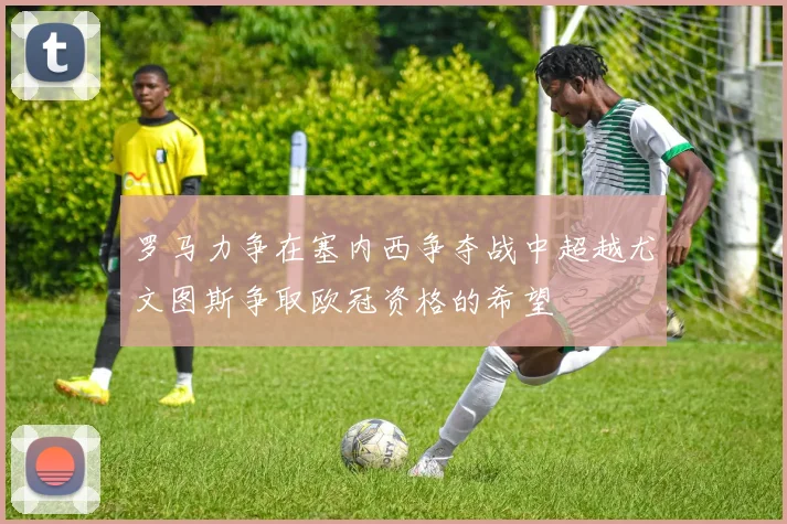 罗马力争在塞内西争夺战中超越尤文图斯争取欧冠资格的希望