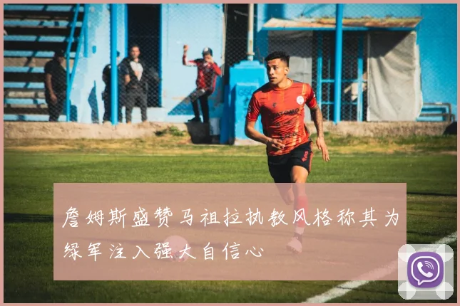 詹姆斯盛赞马祖拉执教风格称其为绿军注入强大自信心