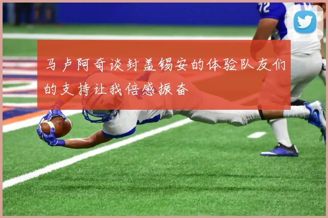 马卢阿奇谈封盖锡安的体验队友们的支持让我倍感振奋