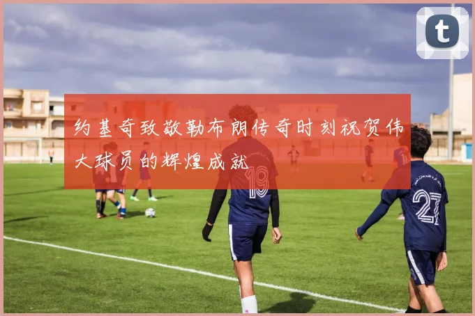 约基奇致敬勒布朗传奇时刻祝贺伟大球员的辉煌成就