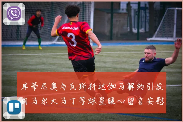 库蒂尼奥与瓦斯科达伽马解约引发内马尔大马丁等球星暖心留言安慰