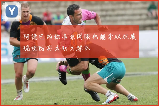 阿德巴约称韦尔闭眼也能拿双双展现攻防实力助力球队