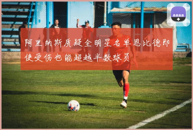 阿里纳斯质疑全明星名单恩比德即使受伤也能超越半数球员